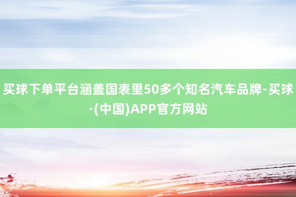 买球下单平台涵盖国表里50多个知名汽车品牌-买球·(中国)APP官方网站