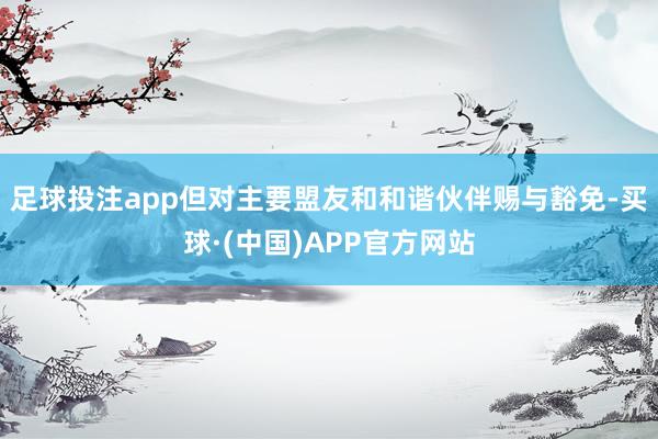 足球投注app但对主要盟友和和谐伙伴赐与豁免-买球·(中国)APP官方网站