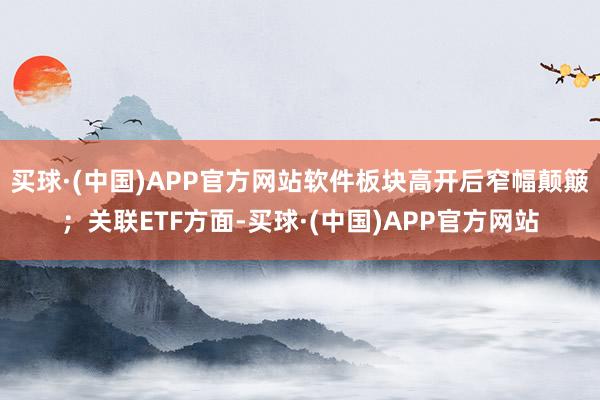 买球·(中国)APP官方网站软件板块高开后窄幅颠簸；关联ETF方面-买球·(中国)APP官方网站