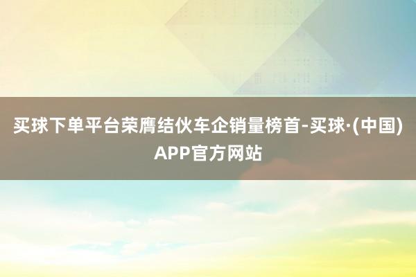 买球下单平台荣膺结伙车企销量榜首-买球·(中国)APP官方网站