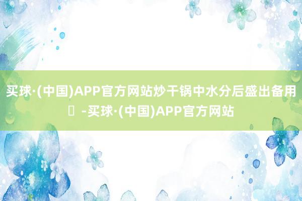 买球·(中国)APP官方网站炒干锅中水分后盛出备用‌-买球·(中国)APP官方网站