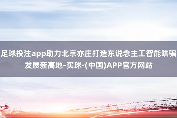 足球投注app助力北京亦庄打造东说念主工智能哄骗发展新高地-买球·(中国)APP官方网站